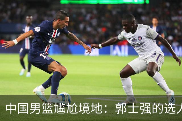 中国男篮尴尬境地：郭士强的选人危机，杜锋是否已成必需？